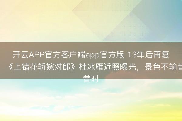 开云APP官方客户端app官方版 13年后再复出！《上错花轿嫁对郎》杜冰雁近照曝光，景色不输昔时