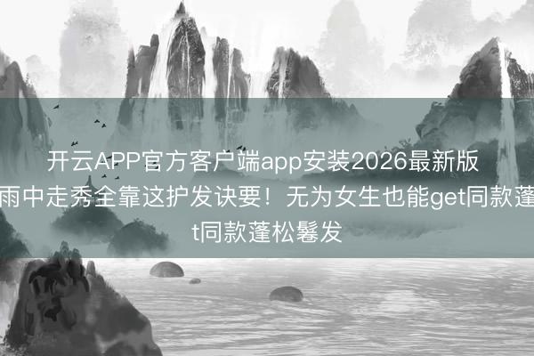 开云APP官方客户端app安装2026最新版 奚梦瑶雨中走秀全靠这护发诀要！无为女生也能get同款蓬松鬈发