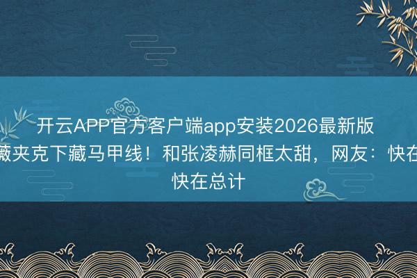 开云APP官方客户端app安装2026最新版 田曦薇夹克下藏马甲线！和张凌赫同框太甜，网友：快在总计