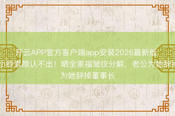 开云APP官方客户端app安装2026最新版 48岁洪小铃素颜认不出！晒全家福皱纹分解，老公为她辞掉董事长