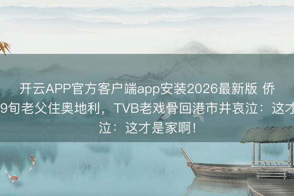 开云APP官方客户端app安装2026最新版 侨民6年带9旬老父住奥地利,TVB老戏骨回港市井哀泣:这才是家啊!