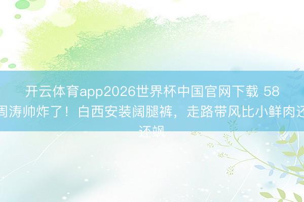 开云体育app2026世界杯中国官网下载 58岁周涛帅炸了！白西安装阔腿裤，走路带风比小鲜肉还飒