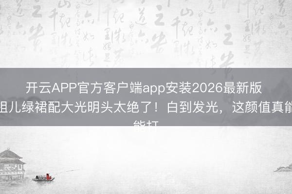 开云APP官方客户端app安装2026最新版 宋祖儿绿裙配大光明头太绝了！白到发光，这颜值真能打