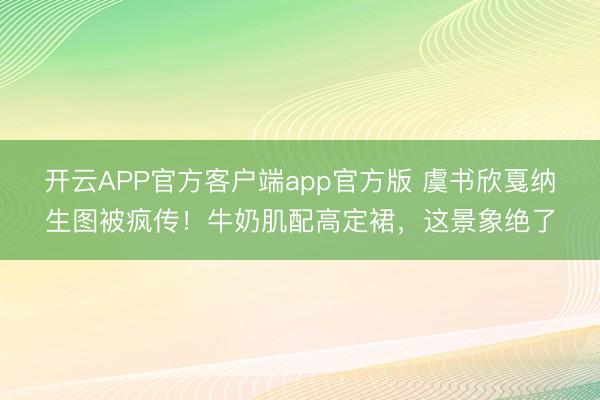 开云APP官方客户端app官方版 虞书欣戛纳生图被疯传！牛奶肌配高定裙，这景象绝了