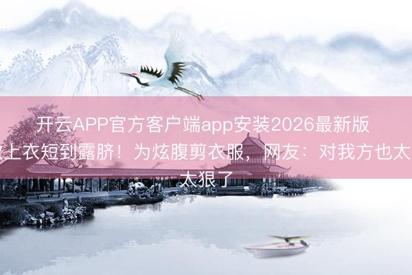 开云APP官方客户端app安装2026最新版 乔欣上衣短到露脐！为炫腹剪衣服，网友：对我方也太狠了