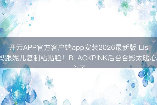 开云APP官方客户端app安装2026最新版 Lisa妈跟妮儿复制粘贴脸！BLACKPINK后台合影太暖心了