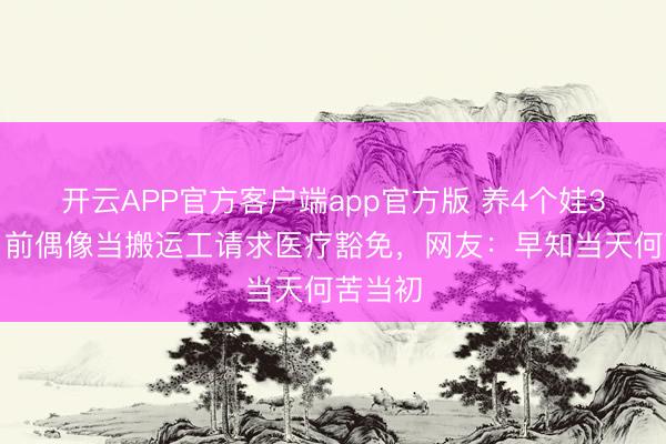 开云APP官方客户端app官方版 养4个娃3个病！前偶像当搬运工请求医疗豁免，网友：早知当天何苦当初