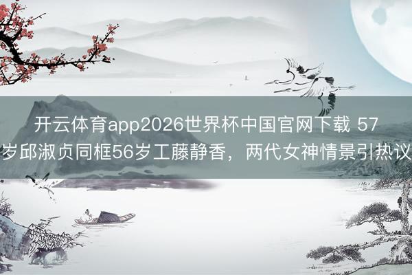 开云体育app2026世界杯中国官网下载 57岁邱淑贞同框56岁工藤静香，两代女神情景引热议