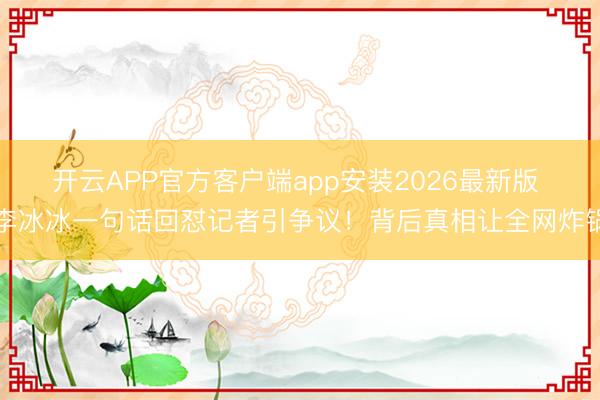 开云APP官方客户端app安装2026最新版 李冰冰一句话回怼记者引争议！背后真相让全网炸锅