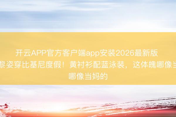 开云APP官方客户端app安装2026最新版 54岁黎姿穿比基尼度假！黄衬衫配蓝泳装，这体魄哪像当妈的