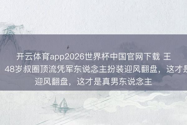 开云体育app2026世界杯中国官网下载 王阳泥血里站起!48岁叔圈顶流凭军东说念主扮装迎风翻盘,这才是真男东说念主