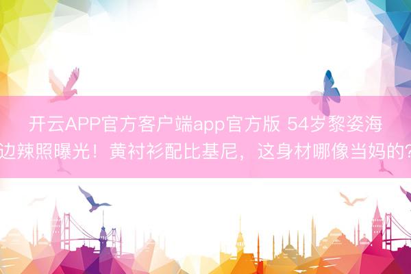 开云APP官方客户端app官方版 54岁黎姿海边辣照曝光!黄衬衫配比基尼,这身材哪像当妈的?