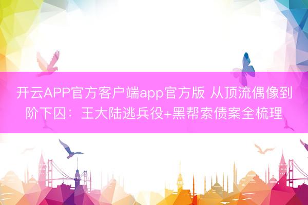 开云APP官方客户端app官方版 从顶流偶像到阶下囚：王大陆逃兵役+黑帮索债案全梳理