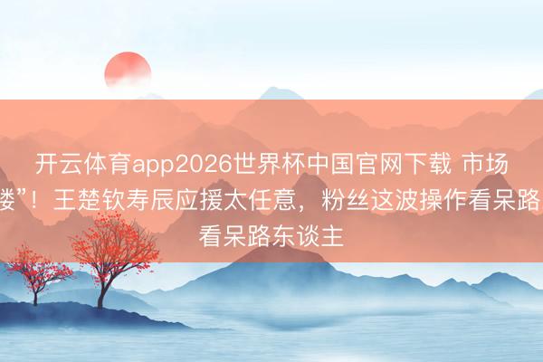 开云体育app2026世界杯中国官网下载 市场变“痛楼”！王楚钦寿辰应援太任意，粉丝这波操作看呆路东谈主