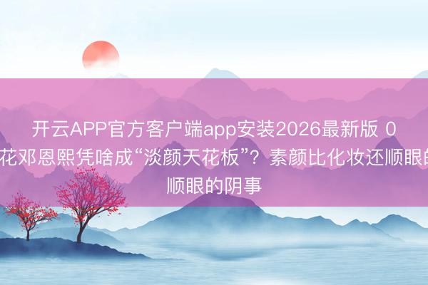 开云APP官方客户端app安装2026最新版 05后小花邓恩熙凭啥成“淡颜天花板”？素颜比化妆还顺眼的阴事