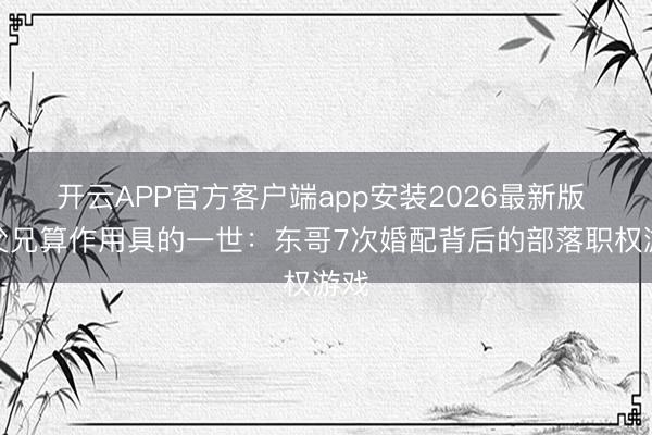 开云APP官方客户端app安装2026最新版 被父兄算作用具的一世：东哥7次婚配背后的部落职权游戏