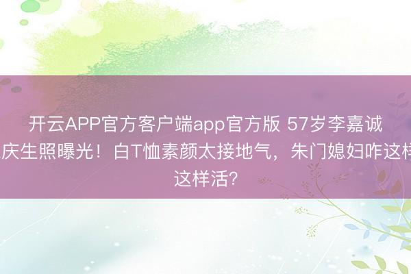 开云APP官方客户端app官方版 57岁李嘉诚儿媳庆生照曝光！白T恤素颜太接地气，朱门媳妇咋这样活？