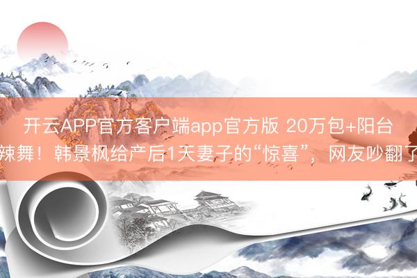 开云APP官方客户端app官方版 20万包+阳台辣舞！韩景枫给产后1天妻子的“惊喜”，网友吵翻了