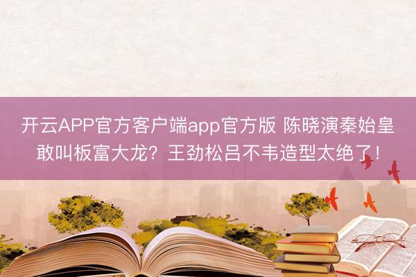 开云APP官方客户端app官方版 陈晓演秦始皇敢叫板富大龙？王劲松吕不韦造型太绝了！