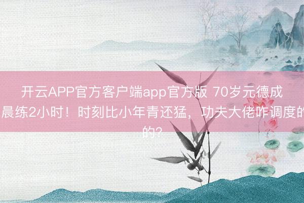 开云APP官方客户端app官方版 70岁元德成皆晨练2小时！时刻比小年青还猛，功夫大佬咋调度的？