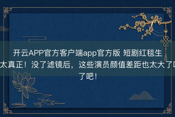 开云APP官方客户端app官方版 短剧红毯生图太真正！没了滤镜后，这些演员颜值差距也太大了吧！