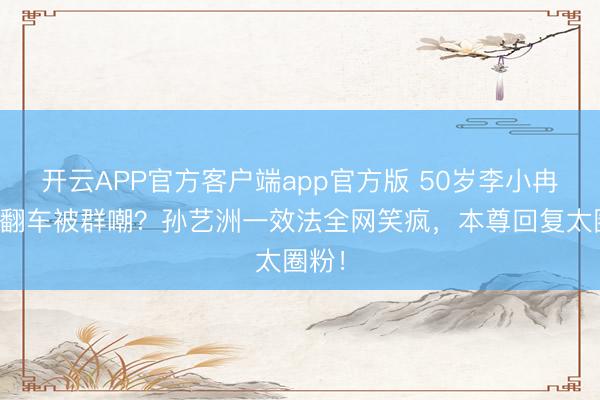 开云APP官方客户端app官方版 50岁李小冉跑调翻车被群嘲？孙艺洲一效法全网笑疯，本尊回复太圈粉！