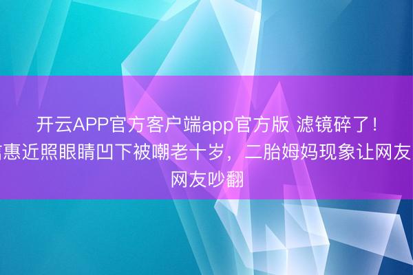 开云APP官方客户端app官方版 滤镜碎了！朴信惠近照眼睛凹下被嘲老十岁，二胎姆妈现象让网友吵翻