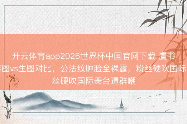 开云体育app2026世界杯中国官网下载 虞书欣戛纳精修图vs生图对比，公法纹肿脸全裸露，粉丝硬吹国际舞台遭群嘲