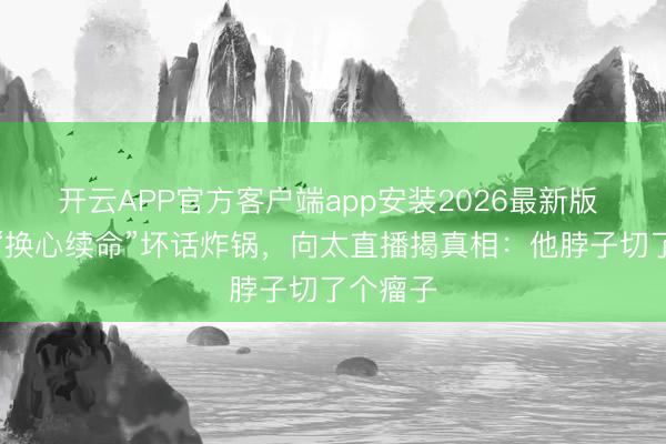 开云APP官方客户端app安装2026最新版 李连杰“换心续命”坏话炸锅，向太直播揭真相：他脖子切了个瘤子