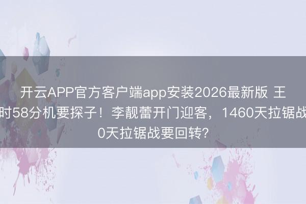 开云APP官方客户端app安装2026最新版 王力宏2小时58分机要探子！李靓蕾开门迎客，1460天拉锯战要回转？