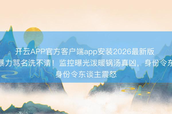 开云APP官方客户端app安装2026最新版 郑恺三年暴力骂名洗不清！监控曝光泼暖锅汤真凶，身份令东谈主震怒