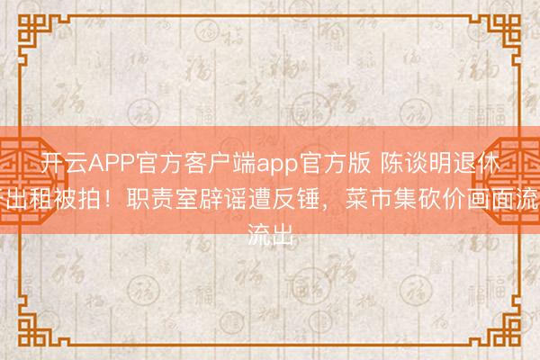 开云APP官方客户端app官方版 陈谈明退休开出租被拍！职责室辟谣遭反锤，菜市集砍价画面流出