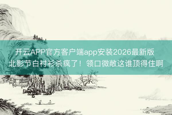 开云APP官方客户端app安装2026最新版 北影节白衬衫杀疯了!领口微敞这谁顶得住啊