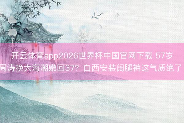 开云体育app2026世界杯中国官网下载 57岁周涛换大海潮嫩回37?白西安装阔腿裤这气质绝了!