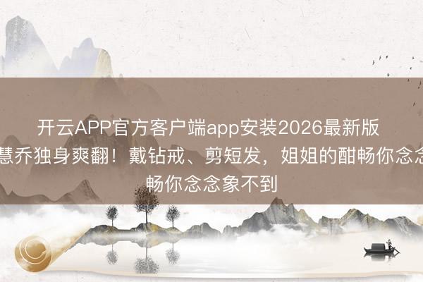 开云APP官方客户端app安装2026最新版 45岁宋慧乔独身爽翻！戴钻戒、剪短发，姐姐的酣畅你念念象不到