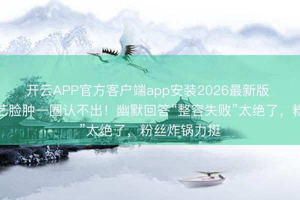 开云APP官方客户端app安装2026最新版 张天爱新综艺脸肿一圈认不出！幽默回答“整容失败”太绝了，粉丝炸锅力挺