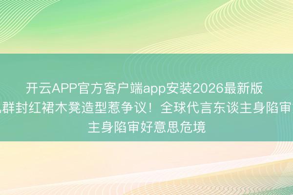 开云APP官方客户端app安装2026最新版 刘亦菲金九群封红裙木凳造型惹争议！全球代言东谈主身陷审好意思危境
