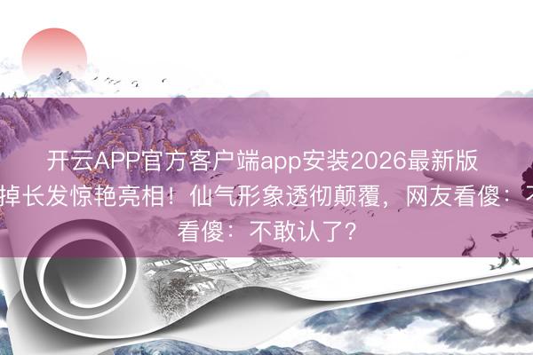 开云APP官方客户端app安装2026最新版 刘亦菲剪掉长发惊艳亮相！仙气形象透彻颠覆，网友看傻：不敢认了？