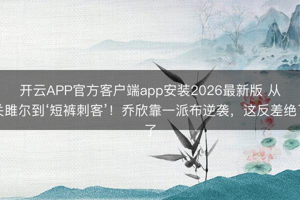 开云APP官方客户端app安装2026最新版 从关雎尔到‘短裤刺客’！乔欣靠一派布逆袭，这反差绝了