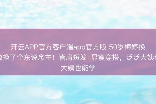 开云APP官方客户端app官方版 50岁梅婷换发型像换了个东说念主!皆肩短发+显瘦穿搭,泛泛大姨也能学