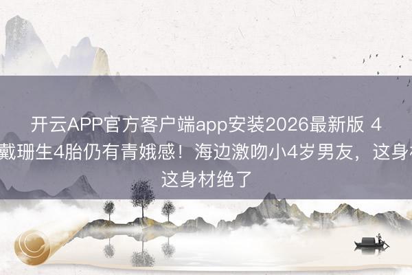 开云APP官方客户端app安装2026最新版 45岁卡戴珊生4胎仍有青娥感!海边激吻小4岁男友,这身材绝了
