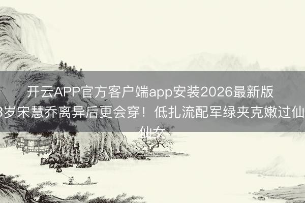 开云APP官方客户端app安装2026最新版 43岁宋慧乔离异后更会穿！低扎流配军绿夹克嫩过仙女