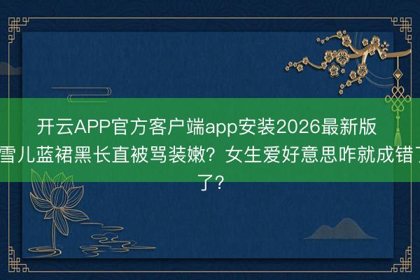 开云APP官方客户端app安装2026最新版 孔雪儿蓝裙黑长直被骂装嫩？女生爱好意思咋就成错了？
