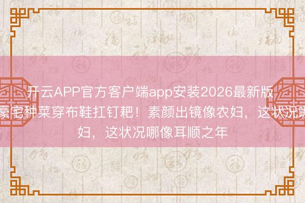 开云APP官方客户端app安装2026最新版 63岁何赛飞豪宅种菜穿布鞋扛钉耙!素颜出镜像农妇,这状况哪像耳顺之年