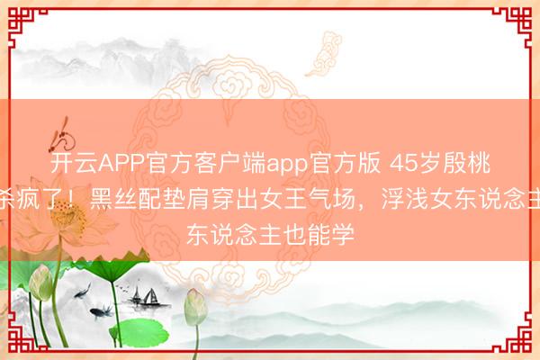 开云APP官方客户端app官方版 45岁殷桃黑西装杀疯了！黑丝配垫肩穿出女王气场，浮浅女东说念主也能学