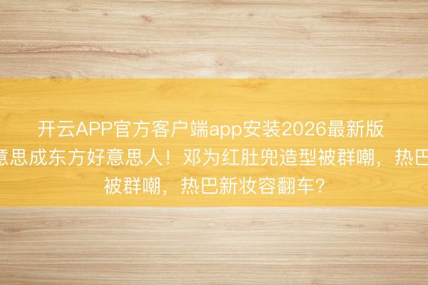 开云APP官方客户端app安装2026最新版 朱珠41岁好意思成东方好意思人！邓为红肚兜造型被群嘲，热巴新妆容翻车？
