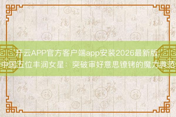 开云APP官方客户端app安装2026最新版 中国五位丰润女星：突破审好意思镣铐的魔力典范