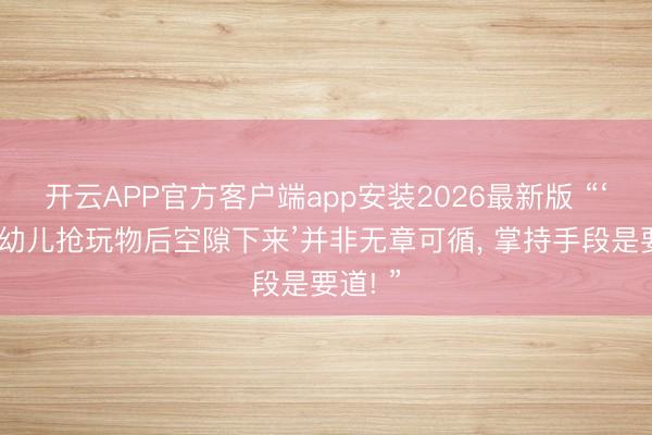 开云APP官方客户端app安装2026最新版 “‘让3岁幼儿抢玩物后空隙下来’并非无章可循， 掌持手段是要道! ”