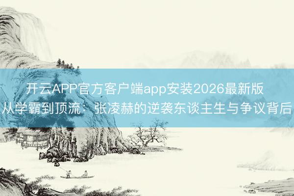 开云APP官方客户端app安装2026最新版 从学霸到顶流：张凌赫的逆袭东谈主生与争议背后