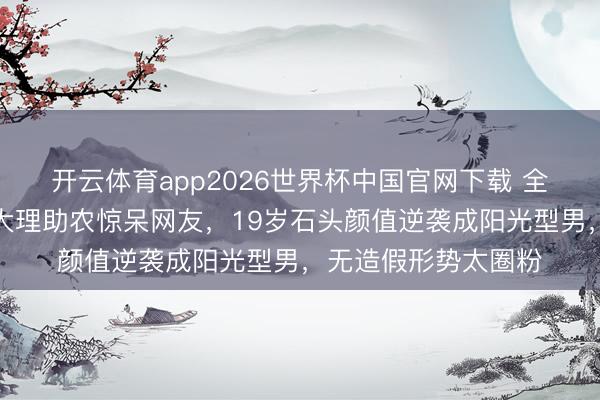 开云体育app2026世界杯中国官网下载 全网炸锅！郭涛女儿大理助农惊呆网友，19岁石头颜值逆袭成阳光型男，无造假形势太圈粉